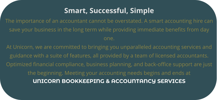 Smart, Successful, Simple The importance of an accountant cannot be overstated. A smart accounting hire can  save your business in the long term while providing immediate benefits from day  one.  At Unicorn, we are committed to bringing you unparalleled accounting services and  guidance with a suite of features, all provided by a team of licensed accountants.  Optimized financial compliance, business planning, and back-office support are just  the beginning. Meeting your accounting needs begins and ends at UNICORN BOOKKEEPING & ACCOUNTANCY SERVICES